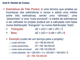  Estimativas de Três Pontos: é uma técnica que analisa as
incertezas das estimativas e riscos e adota uma média
entre três estimativas, sendo uma “otimista”, uma
“pessimista” e uma “mais provável”; a média de estimativas
a ser utilizada no projeto poderá ser a calculada com base
numa distribuição “triangular” ou numa distribuição “beta”:
 Triangular: cE = (cO + cM + cP) / 3
 Beta: cE = (cO + 4.cM + cP) / 6
 Exemplo (custo de um serviço para o projeto):
o custo otimista: cO = R$ 90.000,00
o custo pessimista: cP = R$ 180.000,00
o custo mais provável: cM = R$ 120.000,00
o custo adotado: cE = (90.000 + 4 x 120.000 + 180.000) / 6
cE = R$ 125.000,00
Aula 9: Gestão de Custos
 