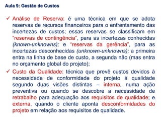  Análise de Reserva: é uma técnica em que se adota
reservas de recursos financeiros para o enfrentamento das
incertezas de custos; essas reservas se classificam em
“reservas de contingência”, para as incertezas conhecidas
(known-unknowns); e “reservas da gerência”, para as
incertezas desconhecidas (unknown-unknowns); a primeira
entra na linha de base de custo, a segunda não (mas entra
no orçamento global do projeto);
 Custo da Qualidade: técnica que prevê custos devidos à
necessidade de conformidade do projeto à qualidade
segundo duas visões distintas – interna, numa ação
preventiva ou quando se descobre a necessidade de
retrabalho para adequação aos requisitos de qualidade; e
externa, quando o cliente aponta desconformidades do
projeto em relação aos requisitos de qualidade.
Aula 9: Gestão de Custos
 
