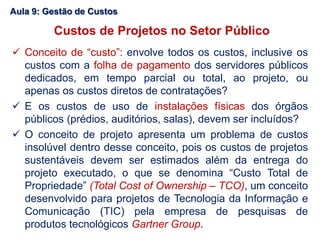  Conceito de “custo”: envolve todos os custos, inclusive os
custos com a folha de pagamento dos servidores públicos
dedicados, em tempo parcial ou total, ao projeto, ou
apenas os custos diretos de contratações?
 E os custos de uso de instalações físicas dos órgãos
públicos (prédios, auditórios, salas), devem ser incluídos?
 O conceito de projeto apresenta um problema de custos
insolúvel dentro desse conceito, pois os custos de projetos
sustentáveis devem ser estimados além da entrega do
projeto executado, o que se denomina “Custo Total de
Propriedade” (Total Cost of Ownership – TCO), um conceito
desenvolvido para projetos de Tecnologia da Informação e
Comunicação (TIC) pela empresa de pesquisas de
produtos tecnológicos Gartner Group.
Aula 9: Gestão de Custos
Custos de Projetos no Setor Público
 