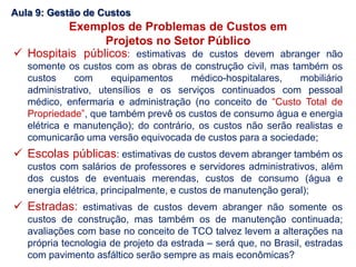  Hospitais públicos: estimativas de custos devem abranger não
somente os custos com as obras de construção civil, mas também os
custos com equipamentos médico-hospitalares, mobiliário
administrativo, utensílios e os serviços continuados com pessoal
médico, enfermaria e administração (no conceito de “Custo Total de
Propriedade”, que também prevê os custos de consumo água e energia
elétrica e manutenção); do contrário, os custos não serão realistas e
comunicarão uma versão equivocada de custos para a sociedade;
 Escolas públicas: estimativas de custos devem abranger também os
custos com salários de professores e servidores administrativos, além
dos custos de eventuais merendas, custos de consumo (água e
energia elétrica, principalmente, e custos de manutenção geral);
 Estradas: estimativas de custos devem abranger não somente os
custos de construção, mas também os de manutenção continuada;
avaliações com base no conceito de TCO talvez levem a alterações na
própria tecnologia de projeto da estrada – será que, no Brasil, estradas
com pavimento asfáltico serão sempre as mais econômicas?
Aula 9: Gestão de Custos
Exemplos de Problemas de Custos em
Projetos no Setor Público
 