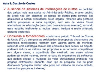  Ausência de sistemas de informações de custos: ao contrário
dos países mais avançados na Administração Pública, o setor público
no Brasil não têm sistemas de gestão de custos para controle das
aquisições a serem executadas pelos órgãos, restando aos gestores
realizar pesquisas a cada aquisição, com uso de várias fontes
alternativas de informação (tais como buscadores na Internet), tornando
esse trabalho ineficiente e, muitas vezes, ineficaz e muito arriscado
(para os gestores);
 Consultas a fornecedores: conforme o próprio Tribunal de Contas
da União (TCU), em geral as solicitações de propostas diretamente aos
potenciais fornecedores retornam com valores acima do mercado,
refletindo uma estratégia comum das empresas para depois, na disputa,
poderem reduzir os valores das propostas e se tornarem competitivas
(em alguns casos, a experiência têm mostrado que esses valores
podem ser muito maiores, como no caso de orçamentos de softwares,
que podem chegar a múltiplos do valor efetivamente praticado nos
pregões eletrônicos); portanto, esse tipo de pesquisa, que se pode
denominar “pesquisa direta”, não pode ser utilizado de modo isolado,
sem outras pesquisas indiretas;
Aula 9: Gestão de Custos
 