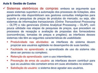  Sistemas eletrônicos de compras: embora se argumente que
esses sistemas suportem a automação dos processos de licitações, eles
geralmente não disponibilizam aos gestores consultas inteligentes para
suporte a pesquisas de preços de produtos do mercado; ou seja, são
sistemas de informações transacionais (Online Transactional Processing
– OLTP) e não gerenciais (Online Analytical Processing – OLAP), com
pouca utilidade nas etapas de pesquisas de preços, que precedem os
processos de recepção e avaliação de propostas dos fornecedores
(concorrências, tomadas de preços e pregões); as interfaces desses
sistemas não têm as seguintes características de usabilidade:
 Produtividade nas atividades: as interfaces do sistema devem
propiciar aos usuários agilidade no desempenho de suas tarefas;
 Facilidade no aprendizado: o aprendizado de uso do sistema não
deve ser penoso ou complexo;
 Retenção do aprendizado: com o uso intermitente;
 Prevenção de erros do usuário: as interfaces devem contribuir para
que os usuários não cometam erros em suas atividades no sistema;
 Satisfação do usuário: o sistema deve agradar aos usuários.
Aula 9: Gestão de Custos
 