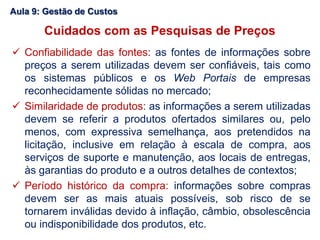 Aula 9: Gestão de Custos
Cuidados com as Pesquisas de Preços
 Confiabilidade das fontes: as fontes de informações sobre
preços a serem utilizadas devem ser confiáveis, tais como
os sistemas públicos e os Web Portais de empresas
reconhecidamente sólidas no mercado;
 Similaridade de produtos: as informações a serem utilizadas
devem se referir a produtos ofertados similares ou, pelo
menos, com expressiva semelhança, aos pretendidos na
licitação, inclusive em relação à escala de compra, aos
serviços de suporte e manutenção, aos locais de entregas,
às garantias do produto e a outros detalhes de contextos;
 Período histórico da compra: informações sobre compras
devem ser as mais atuais possíveis, sob risco de se
tornarem inválidas devido à inflação, câmbio, obsolescência
ou indisponibilidade dos produtos, etc.
 