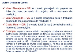  Valor Planejado – VP: é o custo planejado do projeto, na
linha de base de custo do projeto, até o momento da
medição;
 Valor Agregado – VA: é o custo planejado para o trabalho
executado até o momento da medição; e
 Custo Real – CR: é o custo total (e real) do trabalho até o
momento da medição.
 Exemplo: suponha que o trabalho do projeto consiste em construir
quatro muros idênticos para cercar um terreno; cada muro tem 100 m
de comprimento e 2 m de altura, devendo ser construído em 1 (uma)
semana ao custo de R$ 30.000,00 (por muro). Então, temos um
orçamento total de R$ 120.000,00 (custo), duração de 4 semanas
(tempo) e 4 entregas de muros iguais (escopo). Ao final da segunda
semana, observamos que foram construídos 2,5 muros e o custo real
foi de R$ 90.000,00 devido a um aumento no custo da mão-de-obra.
Quais os valores de VP, VA e CR?
Aula 9: Gestão de Custos
 