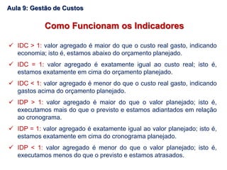  IDC > 1: valor agregado é maior do que o custo real gasto, indicando
economia; isto é, estamos abaixo do orçamento planejado.
 IDC = 1: valor agregado é exatamente igual ao custo real; isto é,
estamos exatamente em cima do orçamento planejado.
 IDC < 1: valor agregado é menor do que o custo real gasto, indicando
gastos acima do orçamento planejado.
 IDP > 1: valor agregado é maior do que o valor planejado; isto é,
executamos mais do que o previsto e estamos adiantados em relação
ao cronograma.
 IDP = 1: valor agregado é exatamente igual ao valor planejado; isto é,
estamos exatamente em cima do cronograma planejado.
 IDP < 1: valor agregado é menor do que o valor planejado; isto é,
executamos menos do que o previsto e estamos atrasados.
Como Funcionam os Indicadores
Aula 9: Gestão de Custos
 