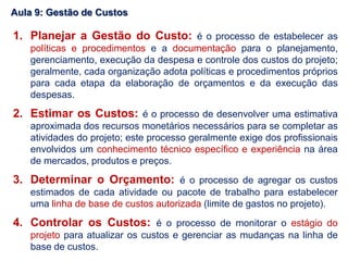 1. Planejar a Gestão do Custo: é o processo de estabelecer as
políticas e procedimentos e a documentação para o planejamento,
gerenciamento, execução da despesa e controle dos custos do projeto;
geralmente, cada organização adota políticas e procedimentos próprios
para cada etapa da elaboração de orçamentos e da execução das
despesas.
2. Estimar os Custos: é o processo de desenvolver uma estimativa
aproximada dos recursos monetários necessários para se completar as
atividades do projeto; este processo geralmente exige dos profissionais
envolvidos um conhecimento técnico específico e experiência na área
de mercados, produtos e preços.
3. Determinar o Orçamento: é o processo de agregar os custos
estimados de cada atividade ou pacote de trabalho para estabelecer
uma linha de base de custos autorizada (limite de gastos no projeto).
4. Controlar os Custos: é o processo de monitorar o estágio do
projeto para atualizar os custos e gerenciar as mudanças na linha de
base de custos.
Aula 9: Gestão de Custos
 