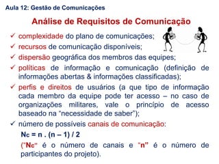 Análise de Requisitos de Comunicação
 complexidade do plano de comunicações;
 recursos de comunicação disponíveis;
 dispersão geográfica dos membros das equipes;
 políticas de informação e comunicação (definição de
informações abertas & informações classificadas);
 perfis e direitos de usuários (a que tipo de informação
cada membro da equipe pode ter acesso – no caso de
organizações militares, vale o princípio de acesso
baseado na “necessidade de saber”);
 número de possíveis canais de comunicação:
Nc = n . (n – 1) / 2
(“Nc” é o número de canais e “n” é o número de
participantes do projeto).
Aula 12: Gestão de Comunicações
 