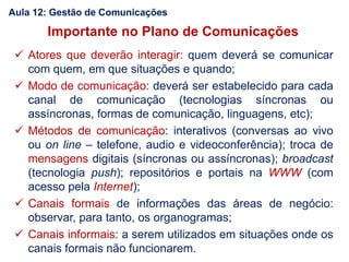 Importante no Plano de Comunicações
 Atores que deverão interagir: quem deverá se comunicar
com quem, em que situações e quando;
 Modo de comunicação: deverá ser estabelecido para cada
canal de comunicação (tecnologias síncronas ou
assíncronas, formas de comunicação, linguagens, etc);
 Métodos de comunicação: interativos (conversas ao vivo
ou on line – telefone, audio e videoconferência); troca de
mensagens digitais (síncronas ou assíncronas); broadcast
(tecnologia push); repositórios e portais na WWW (com
acesso pela Internet);
 Canais formais de informações das áreas de negócio:
observar, para tanto, os organogramas;
 Canais informais: a serem utilizados em situações onde os
canais formais não funcionarem.
Aula 12: Gestão de Comunicações
 