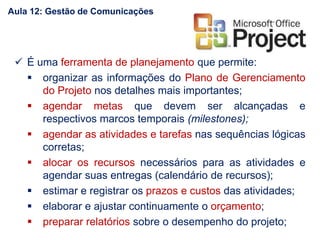  É uma ferramenta de planejamento que permite:
 organizar as informações do Plano de Gerenciamento
do Projeto nos detalhes mais importantes;
 agendar metas que devem ser alcançadas e
respectivos marcos temporais (milestones);
 agendar as atividades e tarefas nas sequências lógicas
corretas;
 alocar os recursos necessários para as atividades e
agendar suas entregas (calendário de recursos);
 estimar e registrar os prazos e custos das atividades;
 elaborar e ajustar continuamente o orçamento;
 preparar relatórios sobre o desempenho do projeto;
Aula 12: Gestão de Comunicações
 