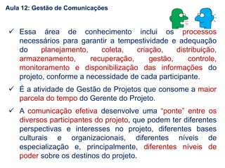  Essa área de conhecimento inclui os processos
necessários para garantir a tempestividade e adequação
do planejamento, coleta, criação, distribuição,
armazenamento, recuperação, gestão, controle,
monitoramento e disponibilização das informações do
projeto, conforme a necessidade de cada participante.
 É a atividade de Gestão de Projetos que consome a maior
parcela do tempo do Gerente do Projeto.
 A comunicação efetiva desenvolve uma “ponte” entre os
diversos participantes do projeto, que podem ter diferentes
perspectivas e interesses no projeto, diferentes bases
culturais e organizacionais, diferentes níveis de
especialização e, principalmente, diferentes níveis de
poder sobre os destinos do projeto.
Aula 12: Gestão de Comunicações
 