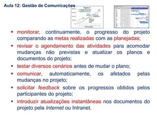  monitorar, continuamente, o progresso do projeto
comparando as metas realizadas com as planejadas;
 revisar o agendamento das atividades para acomodar
mudanças não previstas e atualizar os planos e
documentos do projeto;
 testar diversos cenários antes de mudar o plano;
 comunicar, automaticamente, os afetados pelas
mudanças no projeto;
 solicitar feedback sobre os progressos obtidos pelos
participantes do projeto;
 introduzir atualizações instantâneas nos documentos do
projeto pela Internet ou Intranet.
Aula 12: Gestão de Comunicações
 