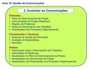 Entradas:
 Plano de Gerenciamento do Projeto
 Comunicações do Projeto (Registros)
 Registro de Problemas
 Dados de Desempenho dos Trabalhos
 Propriedades dos Processos Organizacionais
Ferramentas e Técnicas:
 Sistemas de Gestão da Informação
 Avaliação de Especialistas
 Reuniões
Saídas:
 Informações sobre o Desempenho dos Trabalhos
 Solicitações de Mudanças
 Atualizações no Plano de Gerenciamento do Projeto
 Atualizações nos Documentos de Projeto
 Atualizações nas Propriedades dos Processos Organizacionais
3. Controlar as Comunicações
Aula 12: Gestão de Comunicações
 