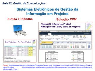 Aula 12: Gestão de Comunicações
Fontes: http://integratedsecurity.in/html/VideoConferenceSystem.html, http://www.ign.com/articles/2010/01/05/ces-2010-skype-
comes-to-hdtvs , http://pt.slideshare.net/p6academy/project-portfolio-management-comparison-of-microsoft-epm-and-
primavera-p6-v7-ppt
Sistemas Eletrônicos de Gestão da
Informação em Projetos
E-mail + Planilha Solução PPM
 