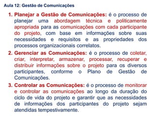 1. Planejar a Gestão de Comunicações: é o processo de
planejar uma abordagem técnica e politicamente
apropriada para as comunicações com cada participante
do projeto, com base em informações sobre suas
necessidades e requisitos e as propriedades dos
processos organizacionais correlatos.
2. Gerenciar as Comunicações: é o processo de coletar,
criar, interpretar, armazenar, processar, recuperar e
distribuir informações sobre o projeto para os diversos
participantes, conforme o Plano de Gestão de
Comunicações.
3. Controlar as Comunicações: é o processo de monitorar
e controlar as comunicações ao longo da duração do
ciclo de vida do projeto e garantir que as necessidades
de informações dos participantes do projeto sejam
atendidas tempestivamente.
Aula 12: Gestão de Comunicações
 
