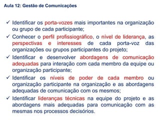  Identificar os porta-vozes mais importantes na organização
ou grupo de cada participante;
 Conhecer o perfil profissiográfico, o nível de liderança, as
perspectivas e interesses de cada porta-voz das
organizações ou grupos participantes do projeto;
 Identificar e desenvolver abordagens de comunicação
adequadas para interação com cada membro da equipe ou
organização participante;
 Identificar os níveis de poder de cada membro ou
organização participante na organização e as abordagens
adequadas de comunicação com os mesmos;
 Identificar lideranças técnicas na equipe do projeto e as
abordagens mais adequadas para comunicação com as
mesmas nos processos decisórios.
Aula 12: Gestão de Comunicações
 