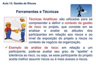  Técnicas Analíticas: são utilizadas para se
compreender e definir o contexto da gestão
de risco no projeto, que consiste em se
analisar e avaliar as atitudes dos
participantes em relação aos riscos e ao
nível de exposição do projeto a riscos no
contexto de negócio da organização.
 Exemplo de análise de risco: em relação a um
participante, pode-se avaliar seu grau de “apetite” e
tolerância ao risco, ou seja, se esse participante do projeto
aceita melhor assumir riscos ou é mais avesso a riscos.
Ferramentas e Técnicas
Aula 13: Gestão de Riscos
 
