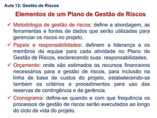 Elementos de um Plano de Gestão de Riscos
 Metodologia de gestão de riscos: define a abordagem, as
ferramentas e fontes de dados que serão utilizadas para
gerenciar os riscos no projeto.
 Papeis e responsabilidades: definem a liderança e os
membros da equipe para cada atividade no Plano de
Gestão de Riscos, esclarecendo suas responsabilidades.
 Orçamento: onde são estimados os recursos financeiros
necessários para a gestão de riscos, para inclusão na
linha de base de custos do projeto, estabelecendo-se
também os critérios e procedimentos para uso das
reservas de contingência e da gerência.
 Cronograma: define-se quando e com que frequência os
processos de gestão de riscos serão executados ao longo
do ciclo de vida do projeto.
Aula 13: Gestão de Riscos
 