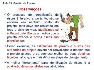 Observações
 O processo de identificação de
riscos é iterativo e, portanto, não se
encerra em nenhum ponto do
projeto, mas deve ser realizado em
todo o ciclo de vida, atualizando-se
o Registro de Riscos à medida que o
projeto avança e novos riscos são
identificados.
Como exemplo, as estimativas de prazos e custos das
atividades do projeto devem ser reavaliadas à medida que
o projeto avança e se conhece melhor os seus detalhes
técnicos, algo que é mais difícil na etapa de planejamento.
A melhor “ferramenta” para identificação de riscos é a
avaliação de especialistas nas atividades.
Aula 13: Gestão de Riscos
 