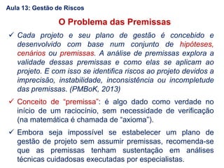 O Problema das Premissas
 Cada projeto e seu plano de gestão é concebido e
desenvolvido com base num conjunto de hipóteses,
cenários ou premissas. A análise de premissas explora a
validade dessas premissas e como elas se aplicam ao
projeto. E com isso se identifica riscos ao projeto devidos a
imprecisão, instabilidade, inconsistência ou incompletude
das premissas. (PMBoK, 2013)
 Conceito de “premissa”: é algo dado como verdade no
início de um raciocínio, sem necessidade de verificação
(na matemática é chamada de “axioma”).
 Embora seja impossível se estabelecer um plano de
gestão de projeto sem assumir premissas, recomenda-se
que as premissas tenham sustentação em análises
técnicas cuidadosas executadas por especialistas.
Aula 13: Gestão de Riscos
 