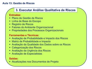Entradas:
 Plano de Gestão de Riscos
 Linha de Base do Escopo
 Registro de Riscos
 Fatores do Ambiente Organizacional
 Propriedades dos Processos Organizacionais
Ferramentas e Técnicas:
 Avaliação de Probabilidade e Impacto dos Riscos
 Matriz de Probabilidade e Impacto
 Avaliação da Qualidade dos Dados sobre os Riscos
 Categorização dos Riscos
 Avaliação da Urgência dos Riscos
 Avaliação de Especialistas
Saídas:
 Atualizações nos Documentos de Projeto
3. Executar Análise Qualitativa de Riscos
Aula 13: Gestão de Riscos
 