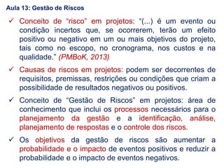  Conceito de “risco” em projetos: “(...) é um evento ou
condição incertos que, se ocorrerem, terão um efeito
positivo ou negativo em um ou mais objetivos do projeto,
tais como no escopo, no cronograma, nos custos e na
qualidade.” (PMBoK, 2013)
 Causas de riscos em projetos: podem ser decorrentes de
requisitos, premissas, restrições ou condições que criam a
possibilidade de resultados negativos ou positivos.
 Conceito de “Gestão de Riscos” em projetos: área de
conhecimento que inclui os processos necessários para o
planejamento da gestão e a identificação, análise,
planejamento de respostas e o controle dos riscos.
 Os objetivos da gestão de riscos são aumentar a
probabilidade e o impacto de eventos positivos e reduzir a
probabilidade e o impacto de eventos negativos.
Aula 13: Gestão de Riscos
 