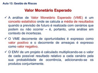 Valor Monetário Esperado
 A análise de Valor Monetário Esperado (VME) é um
conceito estatístico onde se calcula a média de resultados
quando a previsão de futuro é realizada com cenários que
podem ou não ocorrer – é, portanto, uma análise em
contexto de incertezas.
 O VME decorrente de oportunidades é expresso como
valor positivo e o decorrente de ameaças é expresso
como valor negativo.
 O EMV de um projeto é calculado multiplicando-se o valor
de cada possível resultado relativo a cada cenário pela
sua probabilidade de ocorrência, adicionando-se os
produtos conjuntamente.
Aula 13: Gestão de Riscos
 
