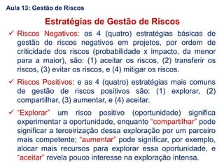 Estratégias de Gestão de Riscos
 Riscos Negativos: as 4 (quatro) estratégias básicas de
gestão de riscos negativos em projetos, por ordem de
criticidade dos riscos (probabilidade x impacto, da menor
para a maior), são: (1) aceitar os riscos, (2) transferir os
riscos, (3) evitar os riscos, e (4) mitigar os riscos.
 Riscos Positivos: e as 4 (quatro) estratégias mais comuns
de gestão de riscos positivos são: (1) explorar, (2)
compartilhar, (3) aumentar, e (4) aceitar.
 “Explorar” um risco positivo (oportunidade) significa
experimentar a oportunidade, enquanto “compartilhar” pode
significar a terceirização dessa exploração por um parceiro
mais competente; “aumentar” pode significar, por exemplo,
alocar mais recursos para explorar essa oportunidade, e
“aceitar” revela pouco interesse na exploração intensa.
Aula 13: Gestão de Riscos
 