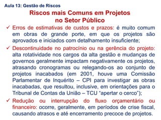 Aula 13: Gestão de Riscos
Riscos mais Comuns em Projetos
no Setor Público
 Erros de estimativas de custos e prazos: é muito comum
em obras de grande porte, em que os projetos são
aprovados e iniciados com detalhamento insuficiente;
 Descontinuidade no patrocínio ou na gerência do projeto:
alta rotatividade nos cargos da alta gestão e mudanças de
governos geralmente impactam negativamente os projetos,
atrasando cronogramas ou relegando-os ao conjunto de
projetos inacabados (em 2001, houve uma Comissão
Parlamentar de Inquérito – CPI para investigar as obras
inacabadas, que resultou, inclusive, em orientações para o
Tribunal de Contas da União – TCU “apertar o cerco”);
 Redução ou interrupção do fluxo orçamentário ou
financeiro: ocorre, geralmente, em períodos de crise fiscal,
causando atrasos e até encerramento precoce de projetos.
 