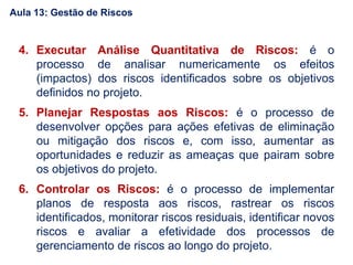 4. Executar Análise Quantitativa de Riscos: é o
processo de analisar numericamente os efeitos
(impactos) dos riscos identificados sobre os objetivos
definidos no projeto.
5. Planejar Respostas aos Riscos: é o processo de
desenvolver opções para ações efetivas de eliminação
ou mitigação dos riscos e, com isso, aumentar as
oportunidades e reduzir as ameaças que pairam sobre
os objetivos do projeto.
6. Controlar os Riscos: é o processo de implementar
planos de resposta aos riscos, rastrear os riscos
identificados, monitorar riscos residuais, identificar novos
riscos e avaliar a efetividade dos processos de
gerenciamento de riscos ao longo do projeto.
Aula 13: Gestão de Riscos
 