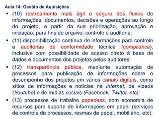  (10) rastreamento mais ágil e seguro dos fluxos de
informações, documentos, decisões e operações ao longo
do projeto, a partir da sua priorização, aprovação e
iniciação, para fins de arquivo, controle e auditoria;
 (11) disponibilização contínua de informações para controle
e auditorias de conformidade técnica (compliance),
inclusive com possibilidade de acesso direto à base de
dados e documentos dos projetos pelos auditores;
 (12) transparência pública, mediante automação de
processos para publicação de informações sobre o
desempenho dos projetos em vários canais digitais, como
sítios de informações e notícias na Internet, de videos
(Youtube) e de mídias sociais (Facebook, Twitter, etc);
 (13) processos de trabalho paperless, com economia de
recursos para suporte de informações em papel (serviços
de controle de processos, resmas de papel, mobiliário, etc).
Aula 14: Gestão de Aquisições
 