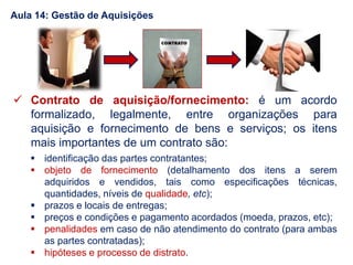  Contrato de aquisição/fornecimento: é um acordo
formalizado, legalmente, entre organizações para
aquisição e fornecimento de bens e serviços; os itens
mais importantes de um contrato são:
 identificação das partes contratantes;
 objeto de fornecimento (detalhamento dos itens a serem
adquiridos e vendidos, tais como especificações técnicas,
quantidades, níveis de qualidade, etc);
 prazos e locais de entregas;
 preços e condições e pagamento acordados (moeda, prazos, etc);
 penalidades em caso de não atendimento do contrato (para ambas
as partes contratadas);
 hipóteses e processo de distrato.
Aula 14: Gestão de Aquisições
 