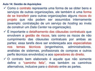  Como o contrato representa uma forma de se obter bens e
serviços de outras organizações, ele também é uma forma
de se transferir para outras organizações alguns riscos do
projeto que não podem ser assumidos internamente
(exemplo: contratação de um serviço de hosting ao invés
de construir um Data Center na organização).
 É importante o detalhamento das cláusulas contratuais que
envolvem a gestão de riscos, tais como os riscos de não
cumprimento das cláusulas contratuais por ambas as
partes; essa tarefa deve ser endereçada aos especialistas
nos temas técnicos (engenheiros, administradores,
analistas de sistemas, profissionais de compras e outros
perfis técnicos envolvidos) e aos operadores do direito.
 O contrato bem elaborado é aquele que não somente
define o “caminho feliz”, mas também os caminhos
alternativos, inclusive para o distrato entre as partes.
Aula 14: Gestão de Aquisições
 