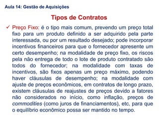  Preço Fixo: é o tipo mais comum, prevendo um preço total
fixo para um produto definido a ser adquirido pela parte
interessada, ou por um resultado desejado; pode incorporar
incentivos financeiros para que o fornecedor apresente um
certo desempenho; na modalidade de preço fixo, os riscos
pela não entrega de todo o lote de produto contratado são
todos do fornecedor; na modalidade com taxas de
incentivos, são fixos apenas um preço máximo, podendo
haver cláusulas de desempenho; na modalidade com
ajuste de preços econômicos, em contratos de longo prazo,
existem cláusulas de reajustes de preços devido a fatores
não considerados no início, como inflação, preços de
commodities (como juros de financiamentos), etc, para que
o equilíbrio econômico possa ser mantido no tempo.
Tipos de Contratos
Aula 14: Gestão de Aquisições
 