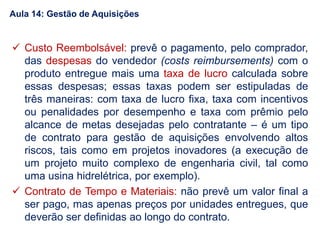  Custo Reembolsável: prevê o pagamento, pelo comprador,
das despesas do vendedor (costs reimbursements) com o
produto entregue mais uma taxa de lucro calculada sobre
essas despesas; essas taxas podem ser estipuladas de
três maneiras: com taxa de lucro fixa, taxa com incentivos
ou penalidades por desempenho e taxa com prêmio pelo
alcance de metas desejadas pelo contratante – é um tipo
de contrato para gestão de aquisições envolvendo altos
riscos, tais como em projetos inovadores (a execução de
um projeto muito complexo de engenharia civil, tal como
uma usina hidrelétrica, por exemplo).
 Contrato de Tempo e Materiais: não prevê um valor final a
ser pago, mas apenas preços por unidades entregues, que
deverão ser definidas ao longo do contrato.
Aula 14: Gestão de Aquisições
 