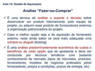  É uma técnica de análise e suporte a decisão sobre
desenvolver um produto internamente, pela equipe de
projeto, ou adquirir esse produto de fornecedores externos
à organização patrocinadora do projeto.
 Caso a melhor opção seja a de aquisição de fornecedor
externo, resta ainda saber se será mais adequada uma
compra ou aluguel (leasing).
 É uma análise predominantemente econômica de custos e
benefícios de cada opção que se apresenta e deve ser
conduzida por técnicos temáticos com bastante
conhecimento de mercado (tipos de mercados, produtos,
fornecedores, modelos de negócios praticados pelos
fornecedores, preços e condições, prazos de entrega, etc).
Análise “Fazer-ou-Comprar”
Aula 14: Gestão de Aquisições
 