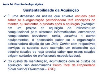  É uma dimensão da análise que envolve estudos para
saber se a organização patrocinadora terá condições de
manter, ou sustentar, o produto após a aquisição (exemplo:
em um projeto de aquisição de infraestrutura
computacional para sistemas informatizados, envolvendo
computadores servidores, racks, switches e outros
equipamentos, é necessário saber se a organização
patrocinadora dispõe de um Data Center com respectivos
serviços de suporte; outro exemplo: um estancieiro que
adquire cavalos de raça precisa saber que esses cavalos
exigem cuidados de profissionais especializados).
 Os custos de manutenção, acumulados com os custos de
aquisição, são denominados Custo Total de Propriedade
(Total Cost of Ownership – TCO).
Sustentabilidade da Aquisição
Aula 14: Gestão de Aquisições
 