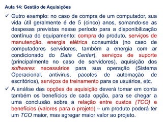  Outro exemplo: no caso de compra de um computador, sua
vida útil geralmente é de 5 (cinco) anos, somando-se as
despesas previstas nesse período para a disponibilização
contínua do equipamento: compra do produto, serviços de
manutenção, energia elétrica consumida (no caso de
computadores servidores, também a energia com ar
condicionado do Data Center), serviços de suporte
(principalmente no caso de servidores), aquisição dos
softwares necessários para sua operação (Sistema
Operacional, antivirus, pacotes de automação de
escritórios), serviços de treinamento para os usuários, etc.
 A análise das opções de aquisição deverá tomar em conta
também os benefícios de cada opção, para se chegar a
uma conclusão sobre a relação entre custos (TCO) e
benefícios (valores para o projeto) – um produto poderá ter
um TCO maior, mas agregar maior valor ao projeto.
Aula 14: Gestão de Aquisições
 
