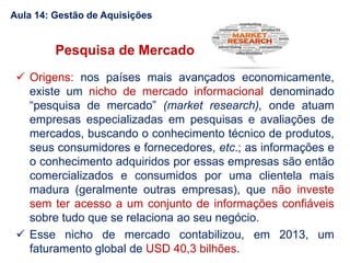 Pesquisa de Mercado
 Origens: nos países mais avançados economicamente,
existe um nicho de mercado informacional denominado
“pesquisa de mercado” (market research), onde atuam
empresas especializadas em pesquisas e avaliações de
mercados, buscando o conhecimento técnico de produtos,
seus consumidores e fornecedores, etc.; as informações e
o conhecimento adquiridos por essas empresas são então
comercializados e consumidos por uma clientela mais
madura (geralmente outras empresas), que não investe
sem ter acesso a um conjunto de informações confiáveis
sobre tudo que se relaciona ao seu negócio.
 Esse nicho de mercado contabilizou, em 2013, um
faturamento global de USD 40,3 bilhões.
Aula 14: Gestão de Aquisições
 