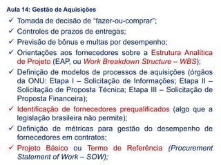  Tomada de decisão de “fazer-ou-comprar”;
 Controles de prazos de entregas;
 Previsão de bônus e multas por desempenho;
 Orientações aos fornecedores sobre a Estrutura Analítica
de Projeto (EAP, ou Work Breakdown Structure – WBS);
 Definição de modelos de processos de aquisições (órgãos
da ONU: Etapa I – Solicitação de Informações; Etapa II –
Solicitação de Proposta Técnica; Etapa III – Solicitação de
Proposta Financeira);
 Identificação de fornecedores prequalificados (algo que a
legislação brasileira não permite);
 Definição de métricas para gestão do desempenho de
fornecedores em contratos;
 Projeto Básico ou Termo de Referência (Procurement
Statement of Work – SOW);
Aula 14: Gestão de Aquisições
 