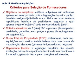  Objetivos ou subjetivos: critérios subjetivos são utilizados
apenas no setor privado, pois a legislação do setor público
brasileiro exige objetividade nos critérios (é uma premissa
republicana herdada do positivismo, segundo a qual
apenas o que é “objetivo” pode ser considerado justo);
 Critérios clássicos: os 3 (três) “Ps” – produto (desempenho,
qualidade, garantias, etc), preço e prazo (de entrega e/ou
de pagamento);
 Custo Total de Propriedade (TCO): evitando-se, com isso,
aquisições com custos iniciais baixos mas com custos de
manutenção elevados (geralmente ignorados no negócio);
 Capacidade técnica: a legislação brasileira não permite
avaliação prévia de capacidade técnica de um candidato a
fornecedor, gerando riscos para os órgãos adquirentes;
Critérios para Seleção de Fornecedores
Aula 14: Gestão de Aquisições
 