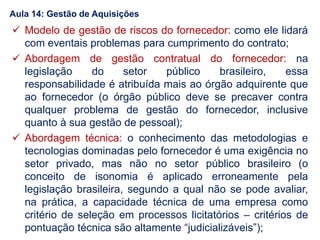  Modelo de gestão de riscos do fornecedor: como ele lidará
com eventais problemas para cumprimento do contrato;
 Abordagem de gestão contratual do fornecedor: na
legislação do setor público brasileiro, essa
responsabilidade é atribuída mais ao órgão adquirente que
ao fornecedor (o órgão público deve se precaver contra
qualquer problema de gestão do fornecedor, inclusive
quanto à sua gestão de pessoal);
 Abordagem técnica: o conhecimento das metodologias e
tecnologias dominadas pelo fornecedor é uma exigência no
setor privado, mas não no setor público brasileiro (o
conceito de isonomia é aplicado erroneamente pela
legislação brasileira, segundo a qual não se pode avaliar,
na prática, a capacidade técnica de uma empresa como
critério de seleção em processos licitatórios – critérios de
pontuação técnica são altamente “judicializáveis”);
Aula 14: Gestão de Aquisições
 