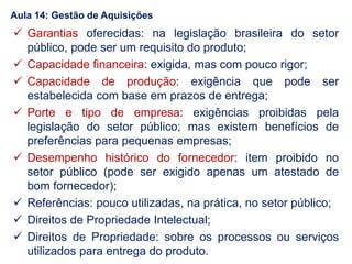  Garantias oferecidas: na legislação brasileira do setor
público, pode ser um requisito do produto;
 Capacidade financeira: exigida, mas com pouco rigor;
 Capacidade de produção: exigência que pode ser
estabelecida com base em prazos de entrega;
 Porte e tipo de empresa: exigências proibidas pela
legislação do setor público; mas existem benefícios de
preferências para pequenas empresas;
 Desempenho histórico do fornecedor: item proibido no
setor público (pode ser exigido apenas um atestado de
bom fornecedor);
 Referências: pouco utilizadas, na prática, no setor público;
 Direitos de Propriedade Intelectual;
 Direitos de Propriedade: sobre os processos ou serviços
utilizados para entrega do produto.
Aula 14: Gestão de Aquisições
 