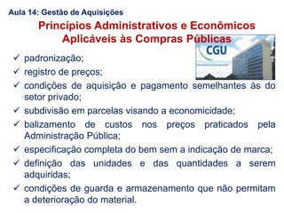  padronização;
 registro de preços;
 condições de aquisição e pagamento semelhantes às do
setor privado;
 subdivisão em parcelas visando a economicidade;
 balizamento de custos nos preços praticados pela
Administração Pública;
 especificação completa do bem sem a indicação de marca;
 definição das unidades e das quantidades a serem
adquiridas;
 condições de guarda e armazenamento que não permitam
a deterioração do material.
Princípios Administrativos e Econômicos
Aplicáveis às Compras Públicas
Aula 14: Gestão de Aquisições
 