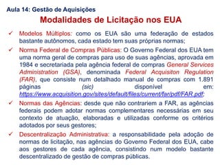 Aula 14: Gestão de Aquisições
Modalidades de Licitação nos EUA
 Modelos Múltiplos: como os EUA são uma federação de estados
bastante autônomos, cada estado tem suas próprias normas;
 Norma Federal de Compras Públicas: O Governo Federal dos EUA tem
uma norma geral de compras para uso de suas agências, aprovada em
1984 e secretariada pela agência federal de compras General Services
Administration (GSA), denominada Federal Acquisiton Regulation
(FAR), que consiste num detalhado manual de compras com 1.891
páginas (sic) disponível em:
https://www.acquisition.gov/sites/default/files/current/far/pdf/FAR.pdf;
 Normas das Agências: desde que não contrariem a FAR, as agências
federais podem adotar normas complementares necessárias em seu
contexto de atuação, elaboradas e utilizadas conforme os critérios
adotados por seus gestores;
 Descentralização Administrativa: a responsabilidade pela adoção de
normas de licitação, nas agências do Governo Federal dos EUA, cabe
aos gestores de cada agência, consistindo num modelo bastante
descentralizado de gestão de compras públicas.
 