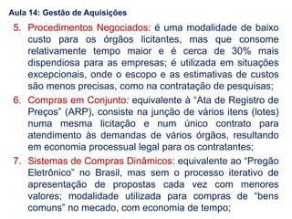 Aula 14: Gestão de Aquisições
5. Procedimentos Negociados: é uma modalidade de baixo
custo para os órgãos licitantes, mas que consome
relativamente tempo maior e é cerca de 30% mais
dispendiosa para as empresas; é utilizada em situações
excepcionais, onde o escopo e as estimativas de custos
são menos precisas, como na contratação de pesquisas;
6. Compras em Conjunto: equivalente à “Ata de Registro de
Preços” (ARP), consiste na junção de vários itens (lotes)
numa mesma licitação e num único contrato para
atendimento às demandas de vários órgãos, resultando
em economia processual legal para os contratantes;
7. Sistemas de Compras Dinâmicos: equivalente ao “Pregão
Eletrônico” no Brasil, mas sem o processo iterativo de
apresentação de propostas cada vez com menores
valores; modalidade utilizada para compras de “bens
comuns” no mecado, com economia de tempo;
 