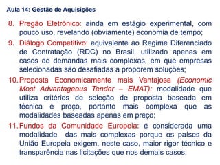 Aula 14: Gestão de Aquisições
8. Pregão Eletrônico: ainda em estágio experimental, com
pouco uso, revelando (obviamente) economia de tempo;
9. Diálogo Competitivo: equivalente ao Regime Diferenciado
de Contratação (RDC) no Brasil, utilizado apenas em
casos de demandas mais complexas, em que empresas
selecionadas são desafiadas a proporem soluções;
10.Proposta Economicamente mais Vantajosa (Economic
Most Advantageous Tender – EMAT): modalidade que
utiliza critérios de seleção de proposta baseada em
técnica e preço, portanto mais complexa que as
modalidades baseadas apenas em preço;
11.Fundos da Comunidade Europeia: é considerada uma
modalidade das mais complexas porque os países da
União Europeia exigem, neste caso, maior rigor técnico e
transparência nas licitações que nos demais casos;
 