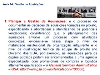 1. Planejar a Gestão de Aquisições: é o processo de
documentar as decisões de aquisições tomadas no projeto,
especificando a abordagem e identificando os potenciais
vendedores; considerando que o planejamento das
aquisições envolve um processo com atividades
complexas, evidencia-se nessa etapa o nível de
maturidade institucional da organização adquirente e o
nível de qualificação técnica da equipe de projeto (no
Governo dos EUA, por exemplo, as aquisições para os
órgãos públicos podem ser encomendadas a uma agência
especializada, com profissionais de compras e logística
altamente qualificados – o General Services Administration
– GSA: http://www.gsa.gov/portal/category/100000).
Aula 14: Gestão de Aquisições
 