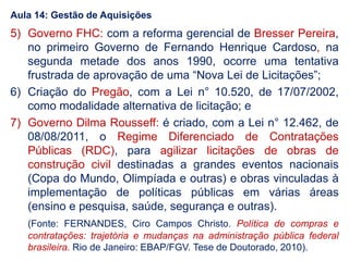 5) Governo FHC: com a reforma gerencial de Bresser Pereira,
no primeiro Governo de Fernando Henrique Cardoso, na
segunda metade dos anos 1990, ocorre uma tentativa
frustrada de aprovação de uma “Nova Lei de Licitações”;
6) Criação do Pregão, com a Lei n° 10.520, de 17/07/2002,
como modalidade alternativa de licitação; e
7) Governo Dilma Rousseff: é criado, com a Lei n° 12.462, de
08/08/2011, o Regime Diferenciado de Contratações
Públicas (RDC), para agilizar licitações de obras de
construção civil destinadas a grandes eventos nacionais
(Copa do Mundo, Olimpíada e outras) e obras vinculadas à
implementação de políticas públicas em várias áreas
(ensino e pesquisa, saúde, segurança e outras).
(Fonte: FERNANDES, Ciro Campos Christo. Política de compras e
contratações: trajetória e mudanças na administração pública federal
brasileira. Rio de Janeiro: EBAP/FGV. Tese de Doutorado, 2010).
Aula 14: Gestão de Aquisições
 