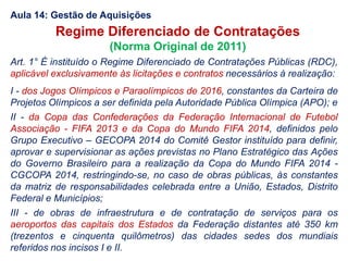 Art. 1° É instituído o Regime Diferenciado de Contratações Públicas (RDC),
aplicável exclusivamente às licitações e contratos necessários à realização:
I - dos Jogos Olímpicos e Paraolímpicos de 2016, constantes da Carteira de
Projetos Olímpicos a ser definida pela Autoridade Pública Olímpica (APO); e
II - da Copa das Confederações da Federação Internacional de Futebol
Associação - FIFA 2013 e da Copa do Mundo FIFA 2014, definidos pelo
Grupo Executivo – GECOPA 2014 do Comitê Gestor instituído para definir,
aprovar e supervisionar as ações previstas no Plano Estratégico das Ações
do Governo Brasileiro para a realização da Copa do Mundo FIFA 2014 -
CGCOPA 2014, restringindo-se, no caso de obras públicas, às constantes
da matriz de responsabilidades celebrada entre a União, Estados, Distrito
Federal e Municípios;
III - de obras de infraestrutura e de contratação de serviços para os
aeroportos das capitais dos Estados da Federação distantes até 350 km
(trezentos e cinquenta quilômetros) das cidades sedes dos mundiais
referidos nos incisos I e II.
Regime Diferenciado de Contratações
(Norma Original de 2011)
Aula 14: Gestão de Aquisições
 