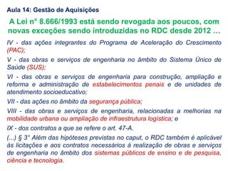 IV - das ações integrantes do Programa de Aceleração do Crescimento
(PAC);
V - das obras e serviços de engenharia no âmbito do Sistema Único de
Saúde (SUS);
VI - das obras e serviços de engenharia para construção, ampliação e
reforma e administração de estabelecimentos penais e de unidades de
atendimento socioeducativo;
VII - das ações no âmbito da segurança pública;
VIII - das obras e serviços de engenharia, relacionadas a melhorias na
mobilidade urbana ou ampliação de infraestrutura logística; e
IX - dos contratos a que se refere o art. 47-A.
(...) § 3° Além das hipóteses previstas no caput, o RDC também é aplicável
às licitações e aos contratos necessários à realização de obras e serviços
de engenharia no âmbito dos sistemas públicos de ensino e de pesquisa,
ciência e tecnologia.
A Lei n° 8.666/1993 está sendo revogada aos poucos, com
novas exceções sendo introduzidas no RDC desde 2012 …
Aula 14: Gestão de Aquisições
 